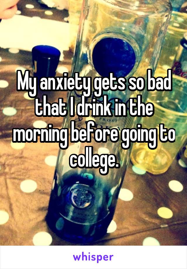 My anxiety gets so bad that I drink in the morning before going to college.
