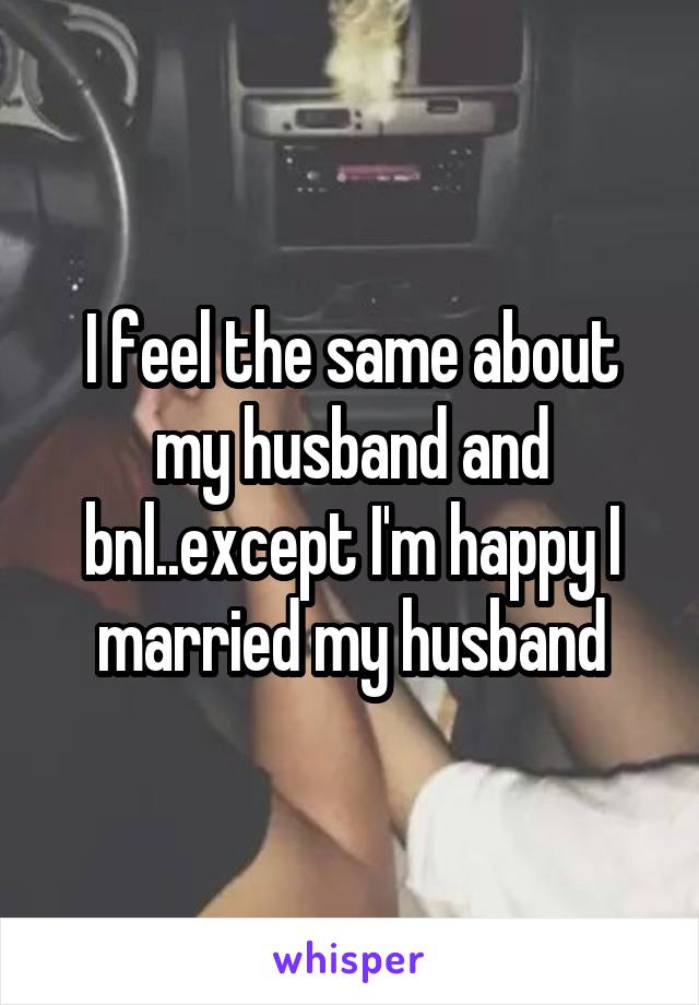 I feel the same about my husband and bnl..except I'm happy I married my husband