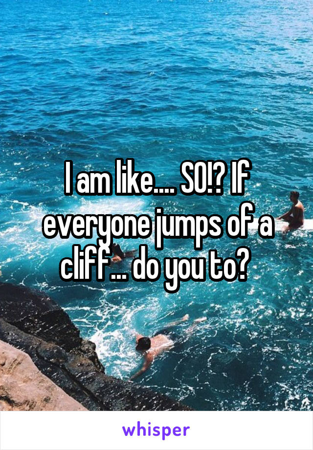 I am like.... SO!? If everyone jumps of a cliff... do you to? 