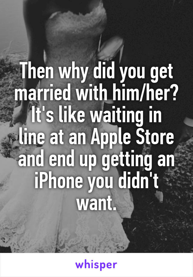 Then why did you get married with him/her?
It's like waiting in line at an Apple Store and end up getting an iPhone you didn't want.