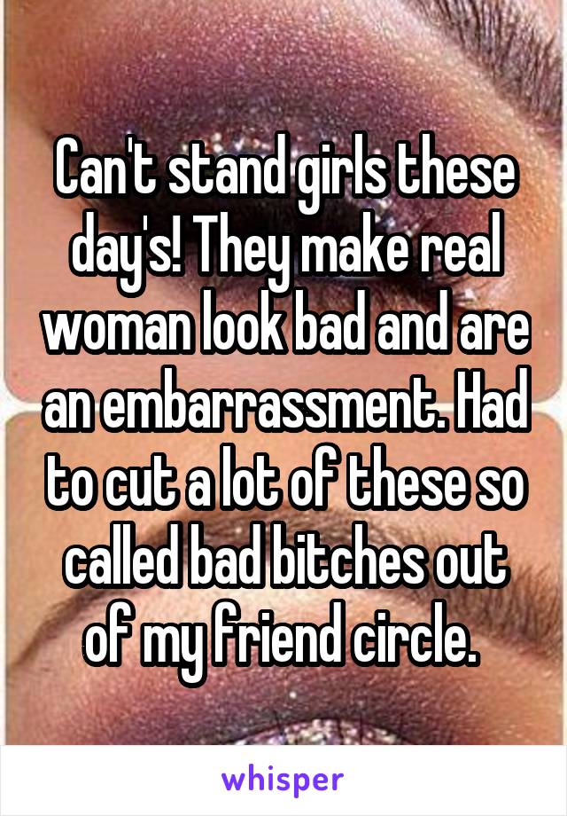 Can't stand girls these day's! They make real woman look bad and are an embarrassment. Had to cut a lot of these so called bad bitches out of my friend circle. 