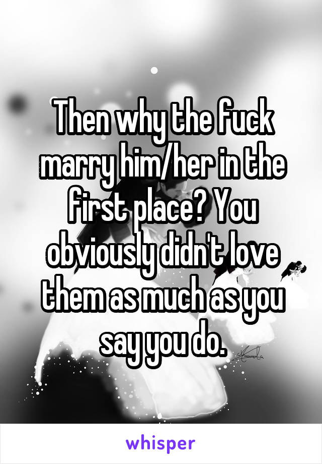 Then why the fuck marry him/her in the first place? You obviously didn't love them as much as you say you do.