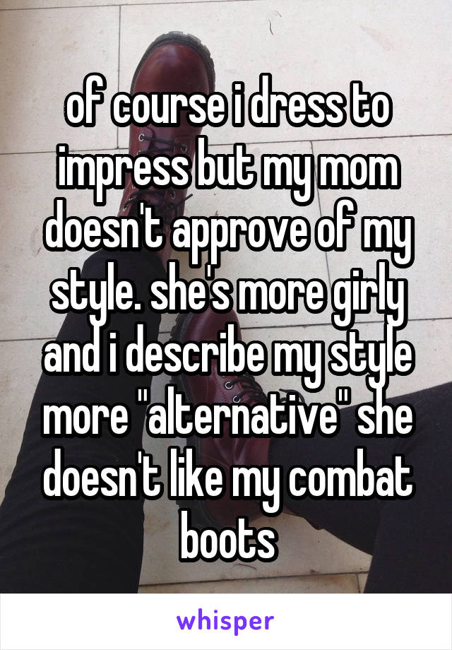 of course i dress to impress but my mom doesn't approve of my style. she's more girly and i describe my style more "alternative" she doesn't like my combat boots