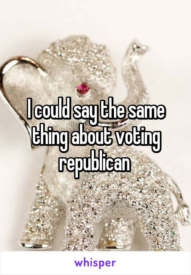 I could say the same thing about voting republican 