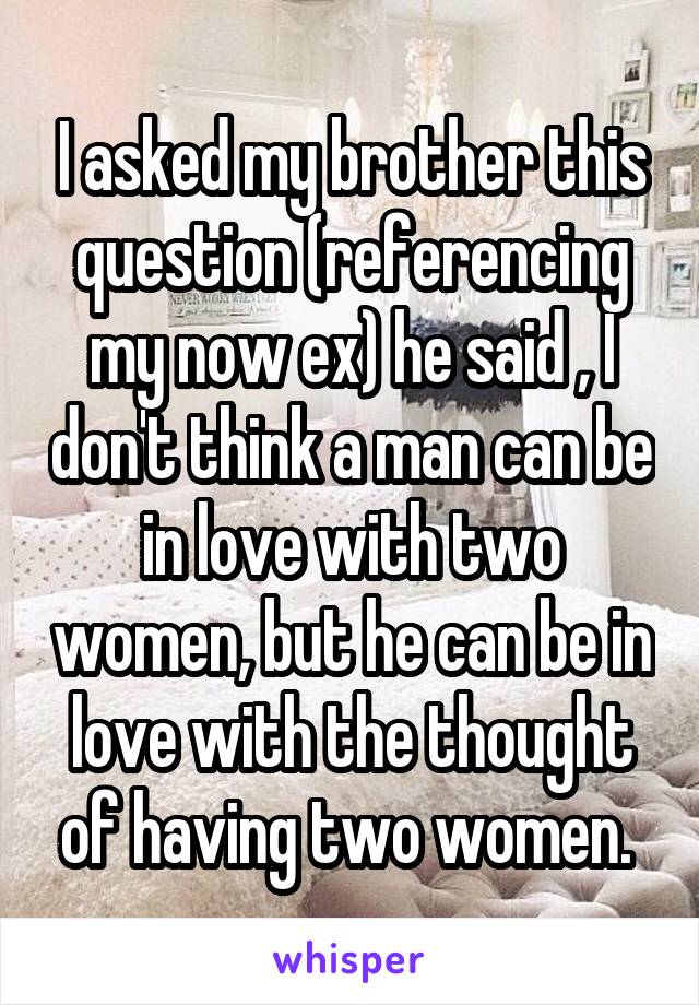 I asked my brother this question (referencing my now ex) he said , I don't think a man can be in love with two women, but he can be in love with the thought of having two women. 