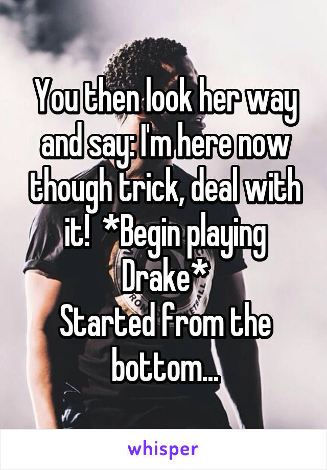You then look her way and say: I'm here now though trick, deal with it!  *Begin playing Drake*
Started from the bottom...