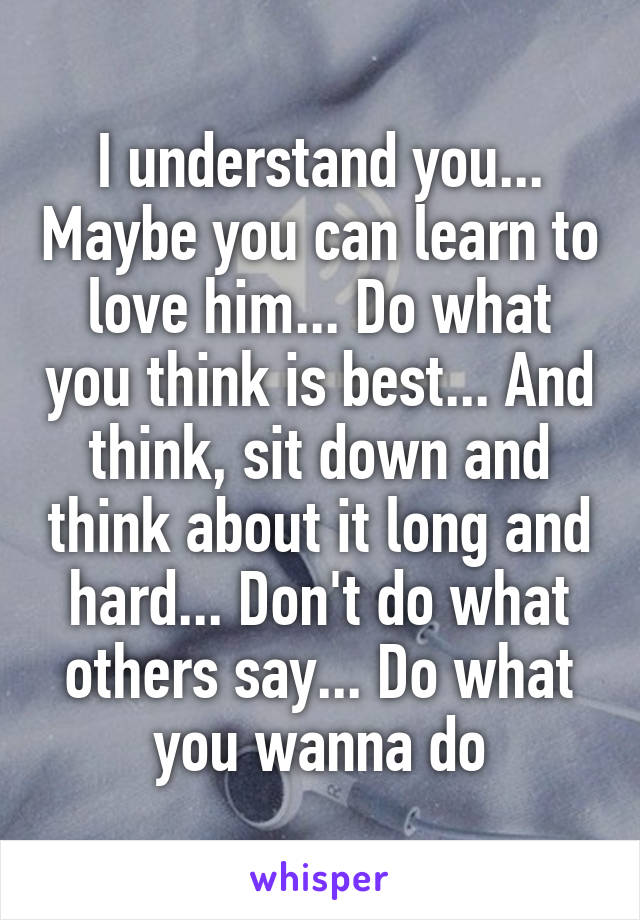 I understand you... Maybe you can learn to love him... Do what you think is best... And think, sit down and think about it long and hard... Don't do what others say... Do what you wanna do