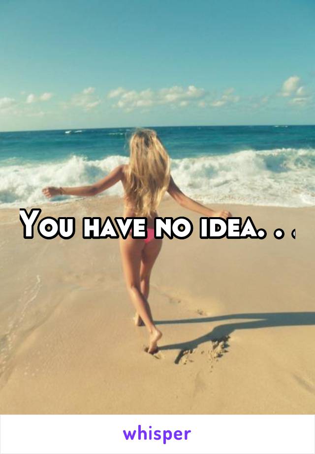 You have no idea. . .