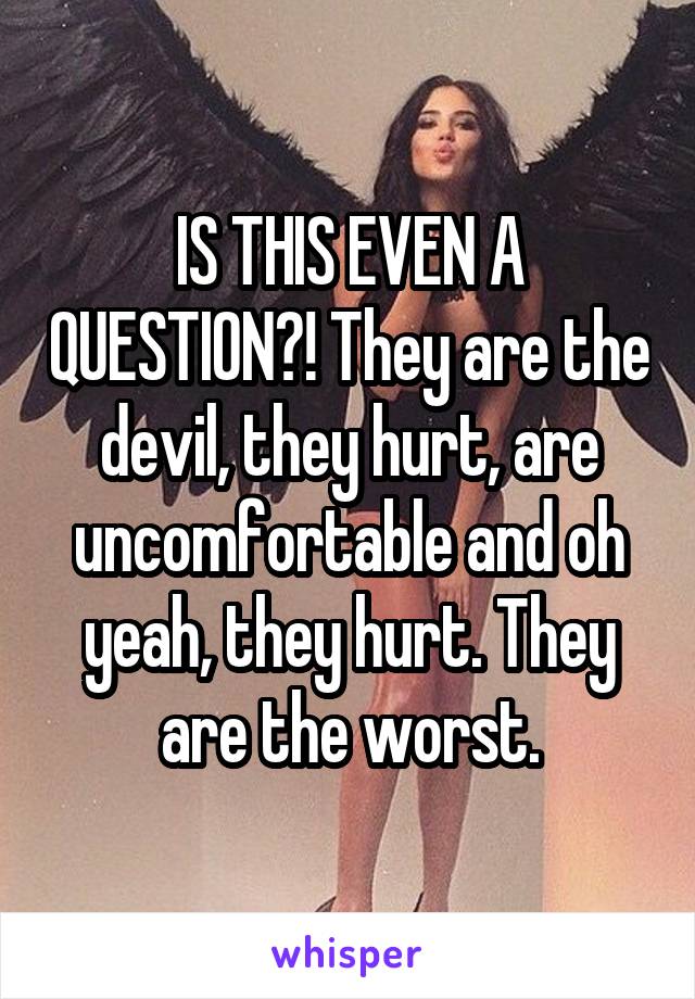 IS THIS EVEN A QUESTION?! They are the devil, they hurt, are uncomfortable and oh yeah, they hurt. They are the worst.