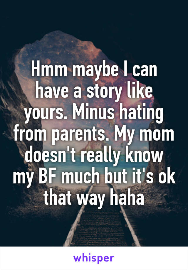 Hmm maybe I can have a story like yours. Minus hating from parents. My mom doesn't really know my BF much but it's ok that way haha