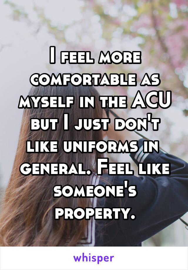 I feel more comfortable as myself in the ACU but I just don't like uniforms in  general. Feel like someone's property.