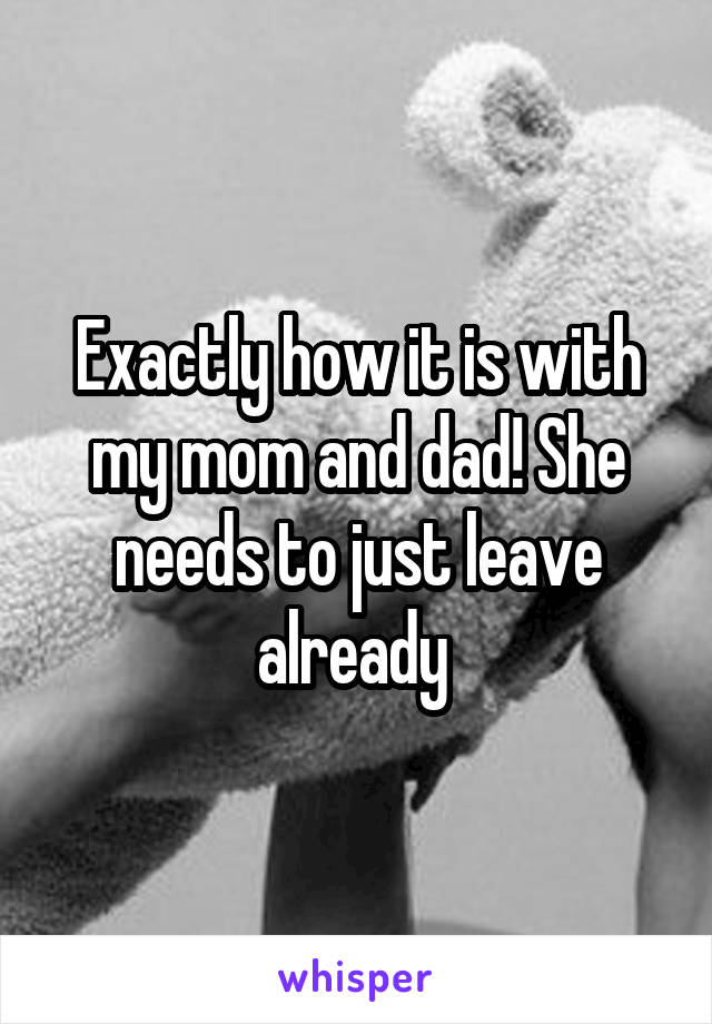 Exactly how it is with my mom and dad! She needs to just leave already 