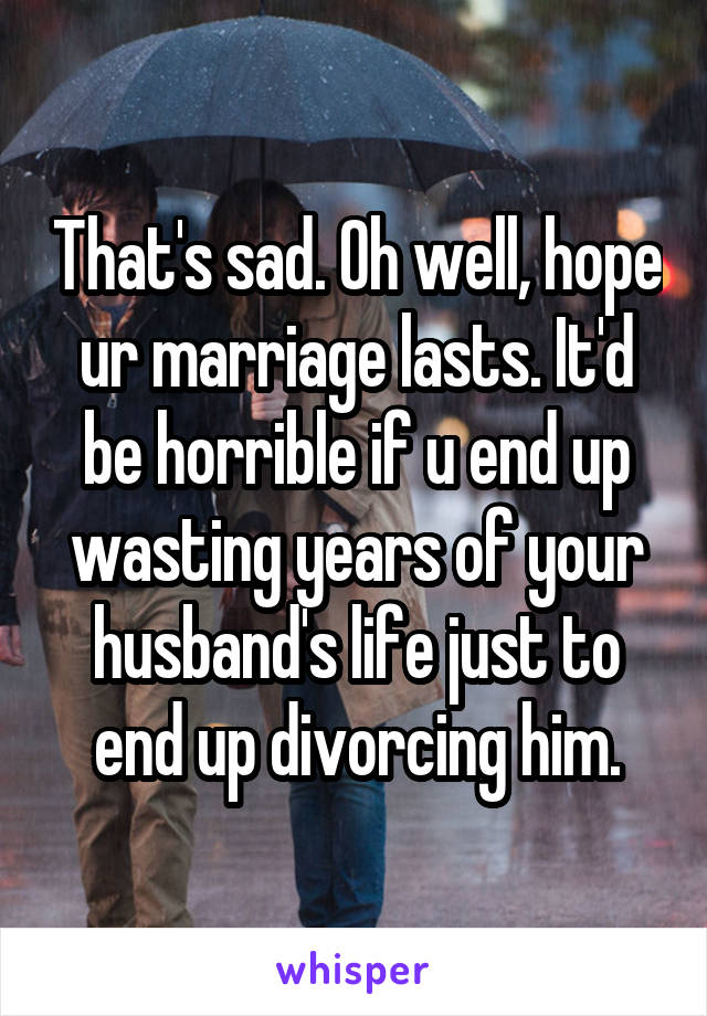 That's sad. Oh well, hope ur marriage lasts. It'd be horrible if u end up wasting years of your husband's life just to end up divorcing him.