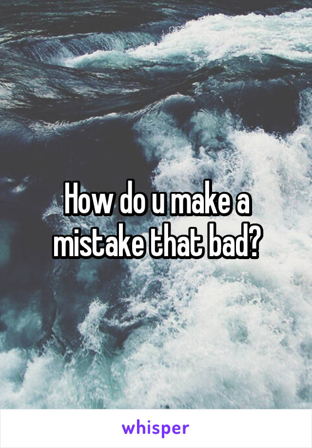 How do u make a mistake that bad?