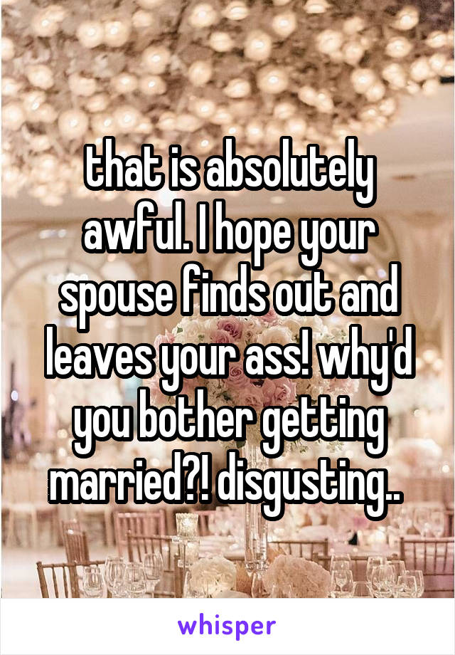 that is absolutely awful. I hope your spouse finds out and leaves your ass! why'd you bother getting married?! disgusting.. 