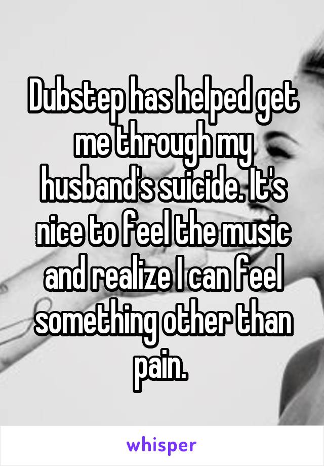 Dubstep has helped get me through my husband's suicide. It's nice to feel the music and realize I can feel something other than pain. 