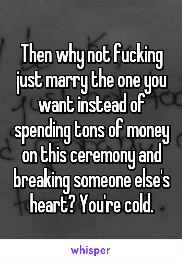 Then why not fucking just marry the one you want instead of spending tons of money on this ceremony and breaking someone else's heart? You're cold.