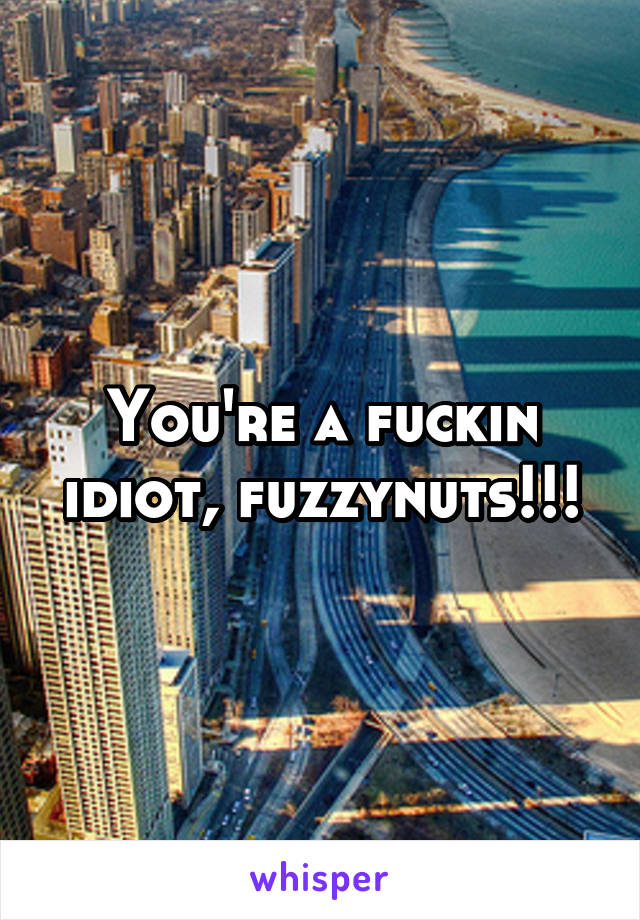 You're a fuckin idiot, fuzzynuts!!!
