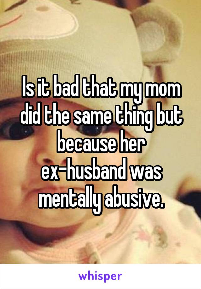 Is it bad that my mom did the same thing but because her ex-husband was mentally abusive.