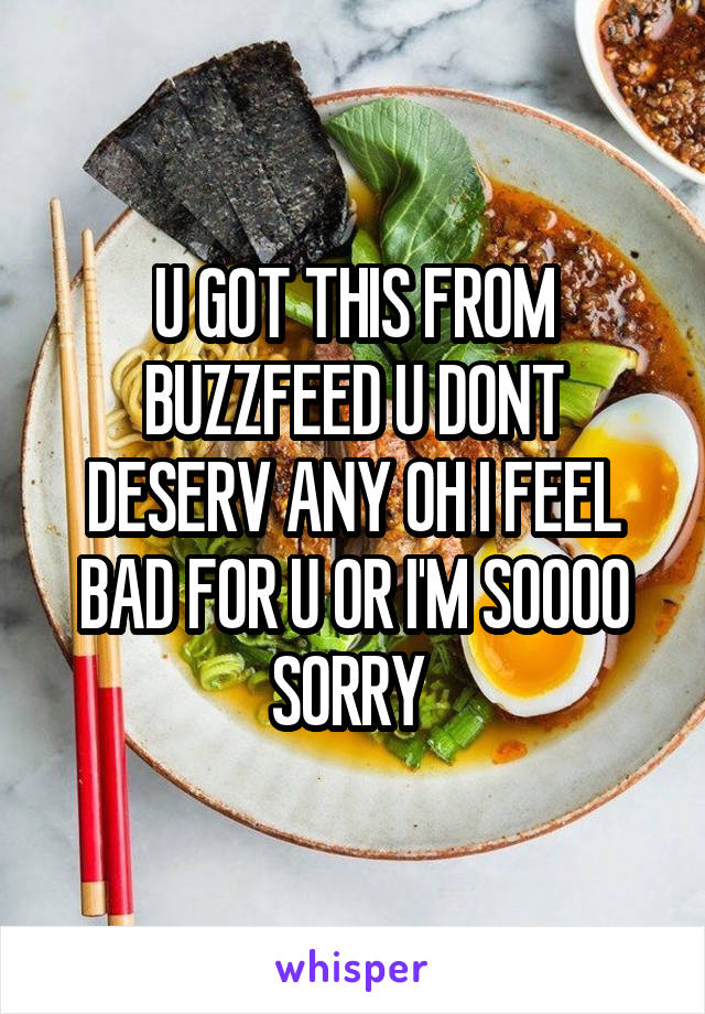 U GOT THIS FROM BUZZFEED U DONT DESERV ANY OH I FEEL BAD FOR U OR I'M SOOOO SORRY 