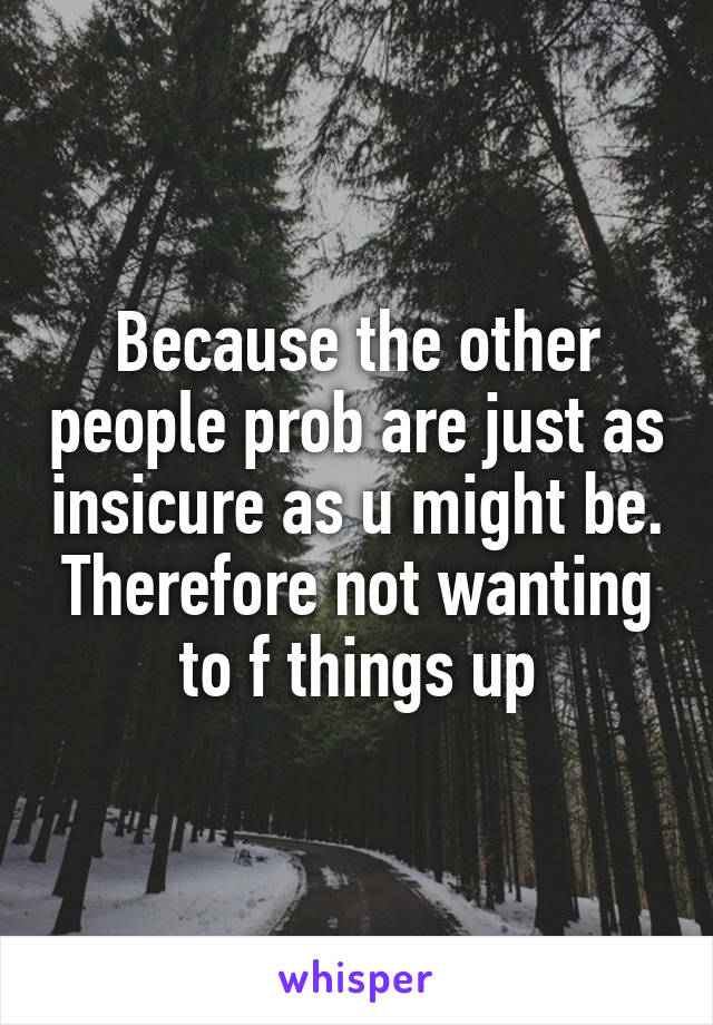 Because the other people prob are just as insicure as u might be. Therefore not wanting to f things up