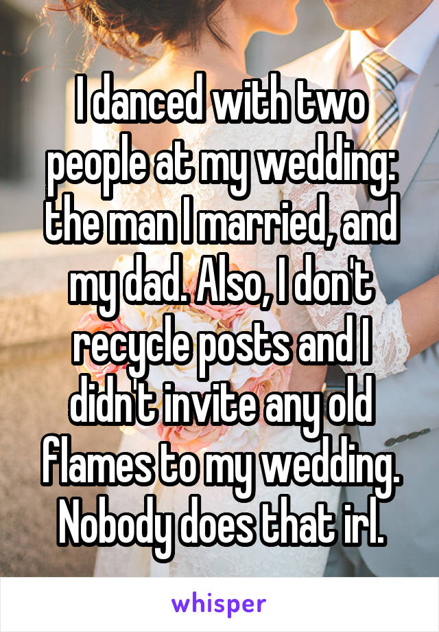 I danced with two people at my wedding: the man I married, and my dad. Also, I don't recycle posts and I didn't invite any old flames to my wedding. Nobody does that irl.