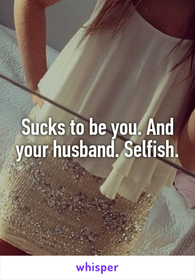Sucks to be you. And your husband. Selfish.