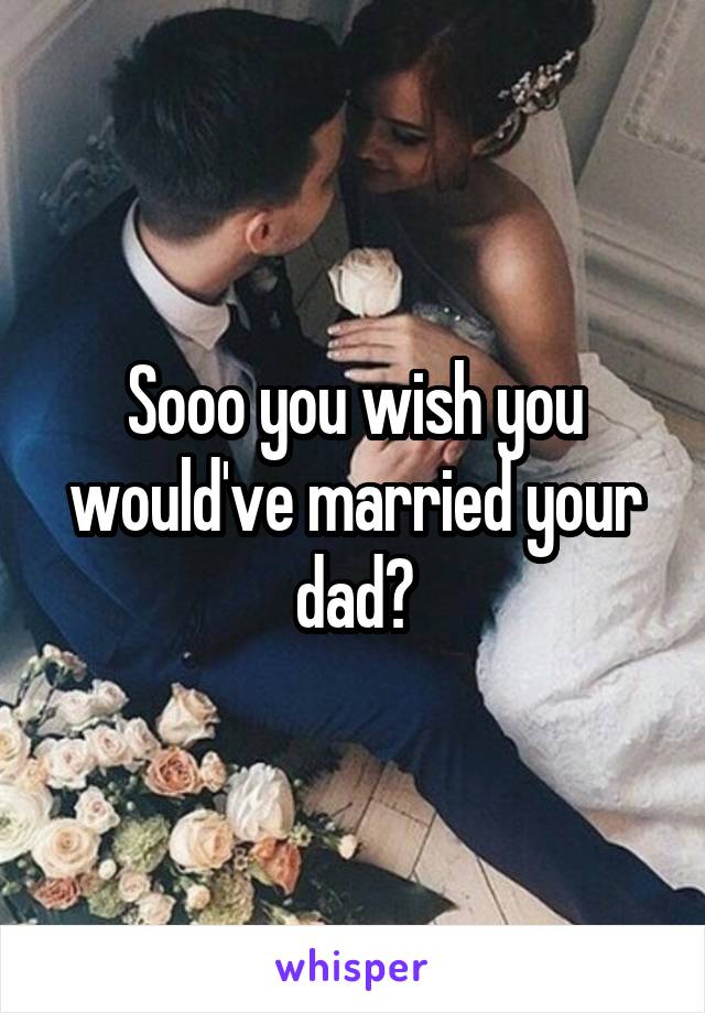 Sooo you wish you would've married your dad?