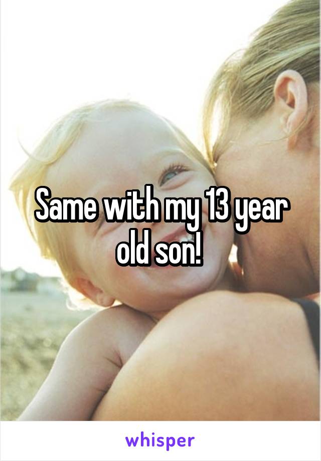 Same with my 13 year old son! 
