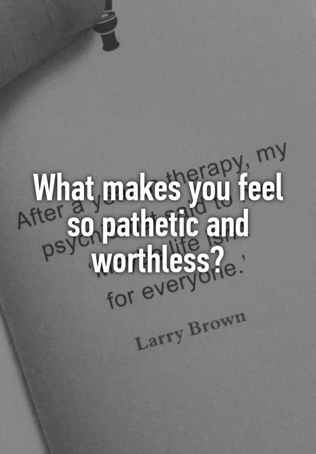 What Makes You Feel So Pathetic And Worthless