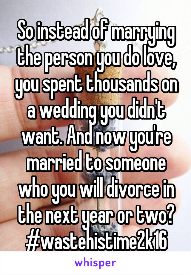 So instead of marrying the person you do love, you spent thousands on a wedding you didn't want. And now you're married to someone who you will divorce in the next year or two? #wastehistime2k16