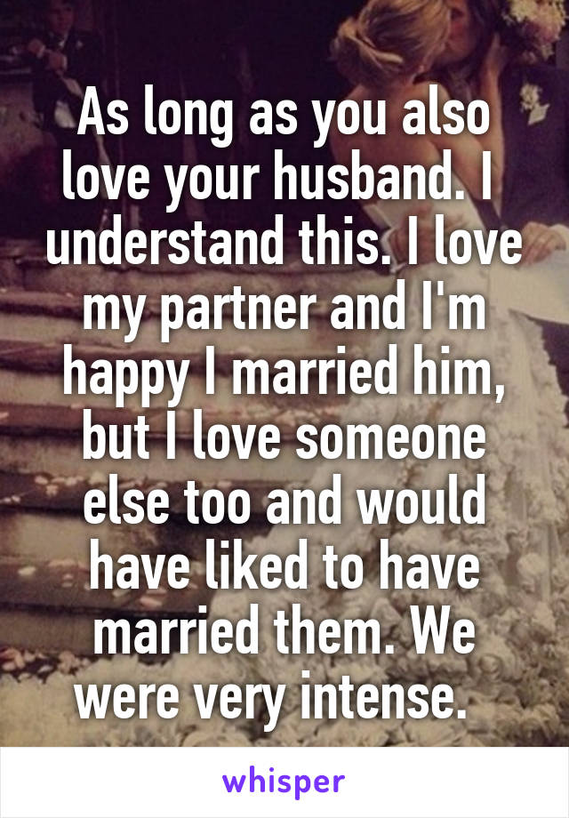 As long as you also love your husband. I  understand this. I love my partner and I'm happy I married him, but I love someone else too and would have liked to have married them. We were very intense.  