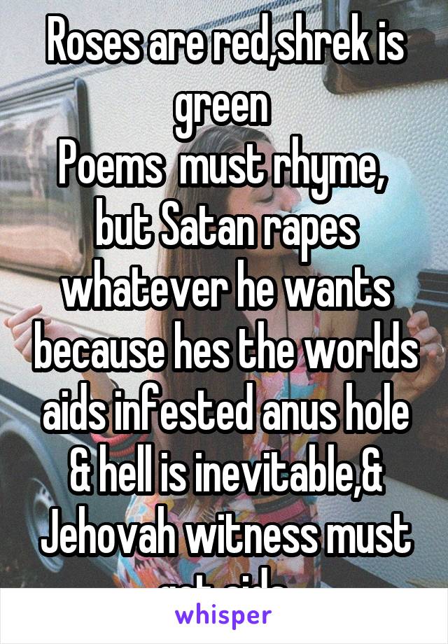 Roses are red,shrek is green 
Poems  must rhyme,  but Satan rapes whatever he wants because hes the worlds aids infested anus hole & hell is inevitable,& Jehovah witness must get aids.