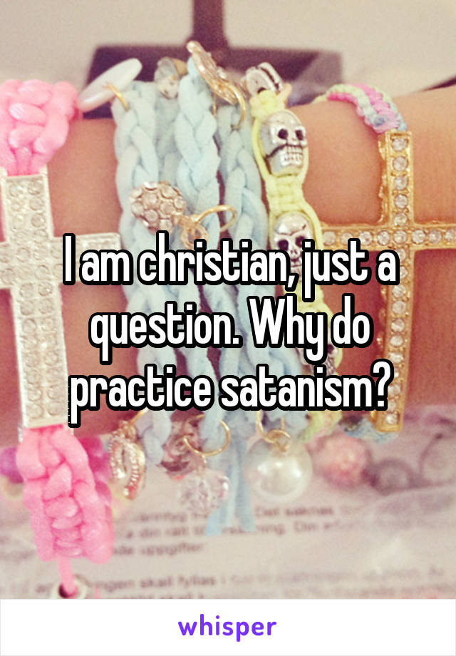 I am christian, just a question. Why do practice satanism?