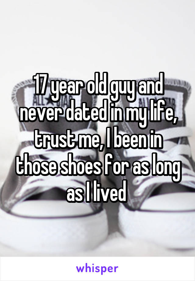 17 year old guy and never dated in my life, trust me, I been in those shoes for as long as I lived 