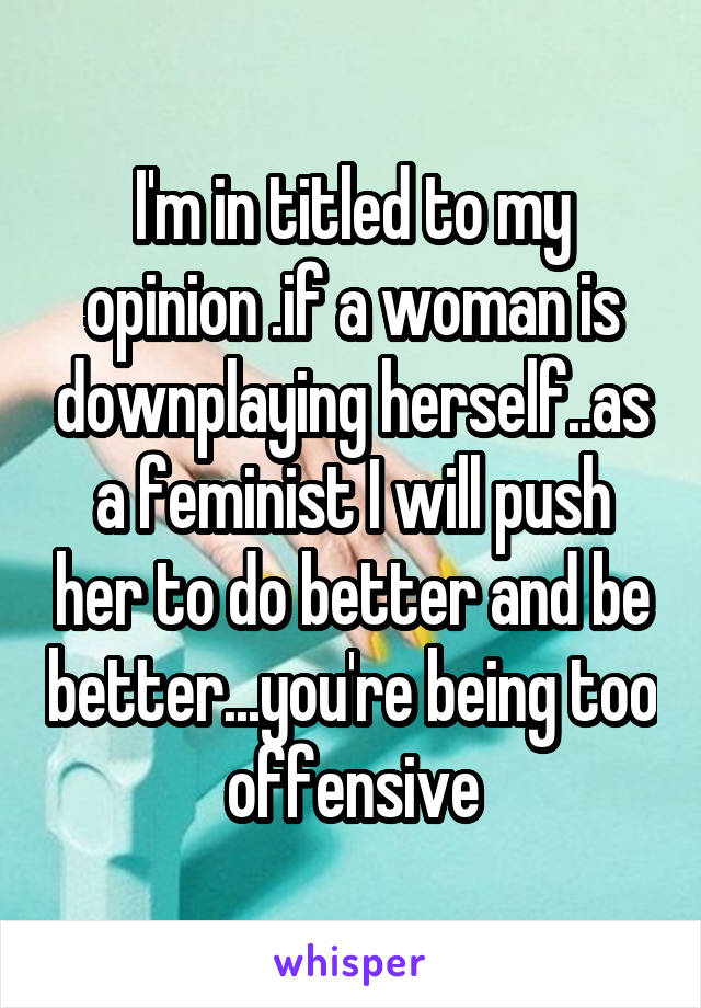 I'm in titled to my opinion .if a woman is downplaying herself..as a feminist I will push her to do better and be better...you're being too offensive