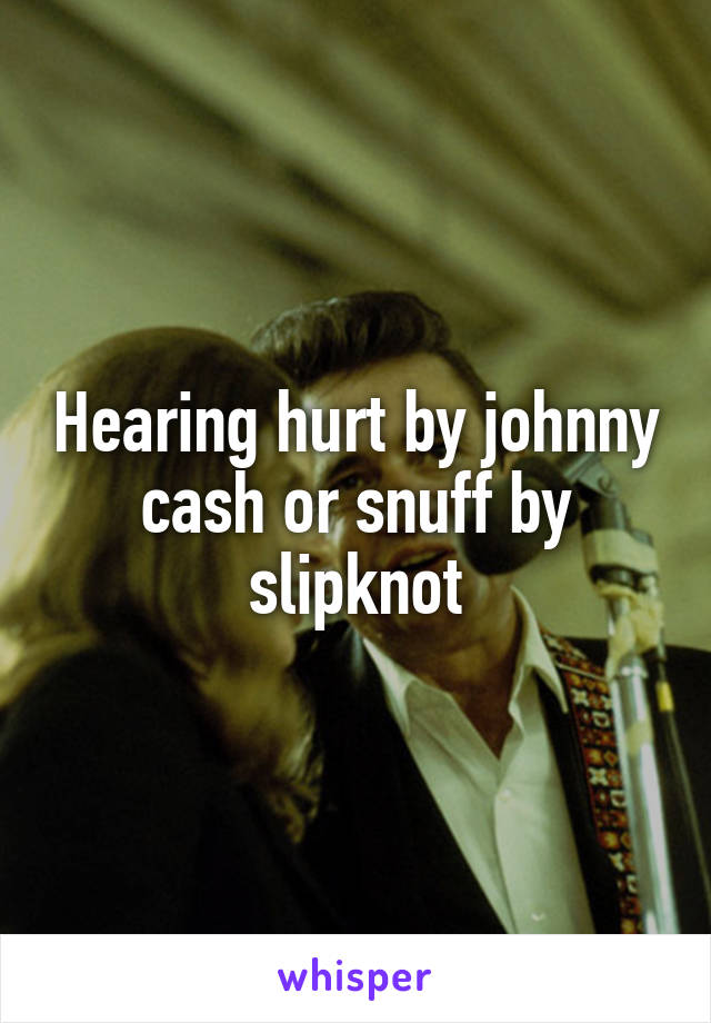 Hearing hurt by johnny cash or snuff by slipknot