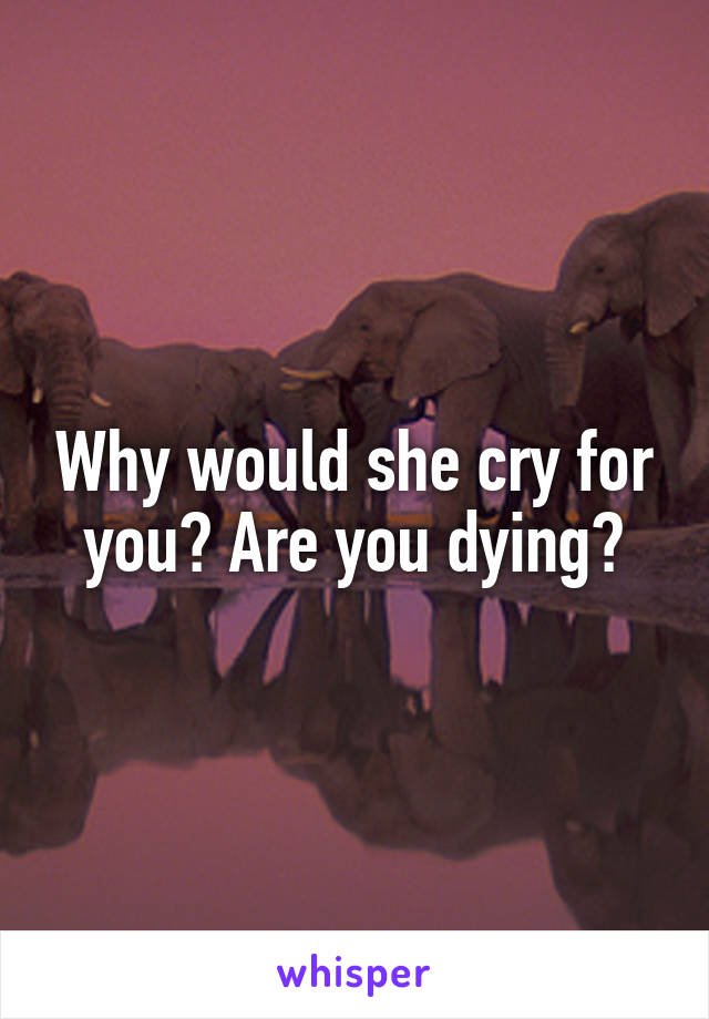 Why would she cry for you? Are you dying?