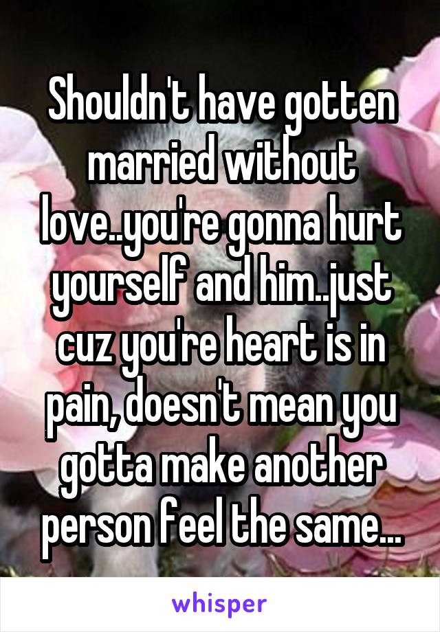 Shouldn't have gotten married without love..you're gonna hurt yourself and him..just cuz you're heart is in pain, doesn't mean you gotta make another person feel the same...