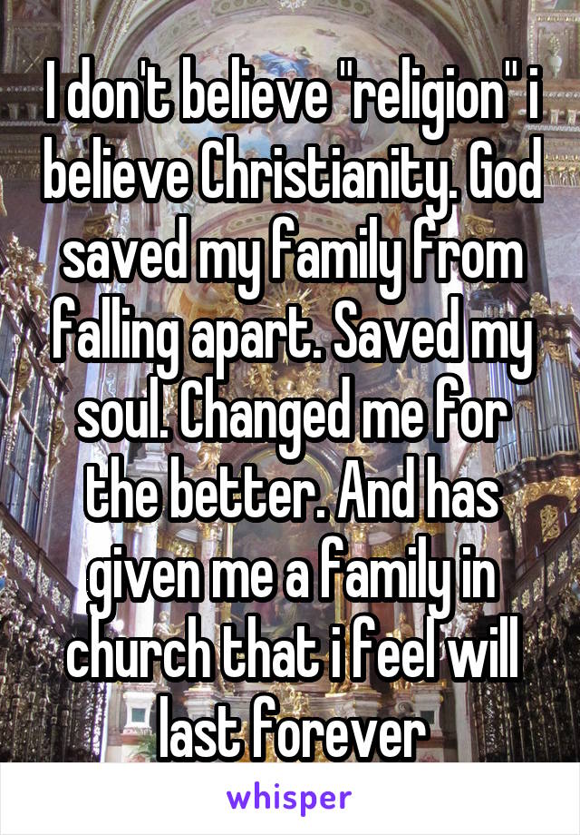 I don't believe "religion" i believe Christianity. God saved my family from falling apart. Saved my soul. Changed me for the better. And has given me a family in church that i feel will last forever
