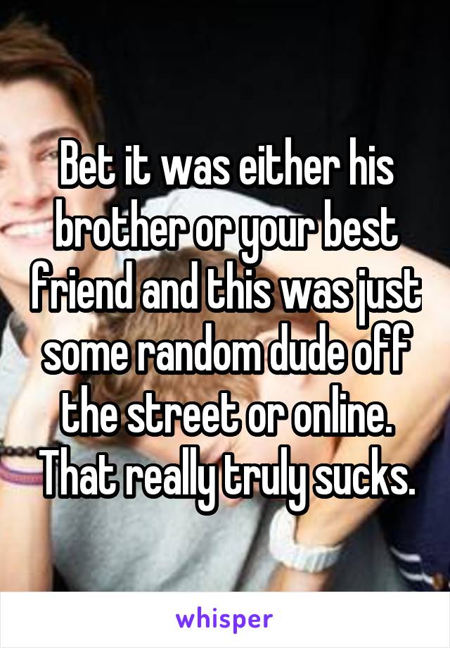 Bet it was either his brother or your best friend and this was just some random dude off the street or online. That really truly sucks.