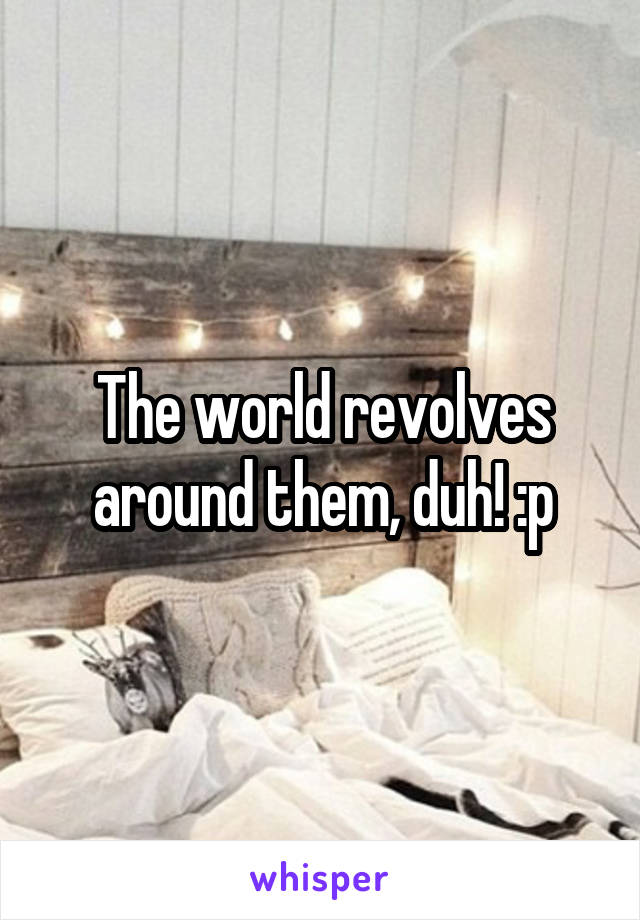 The world revolves around them, duh! :p