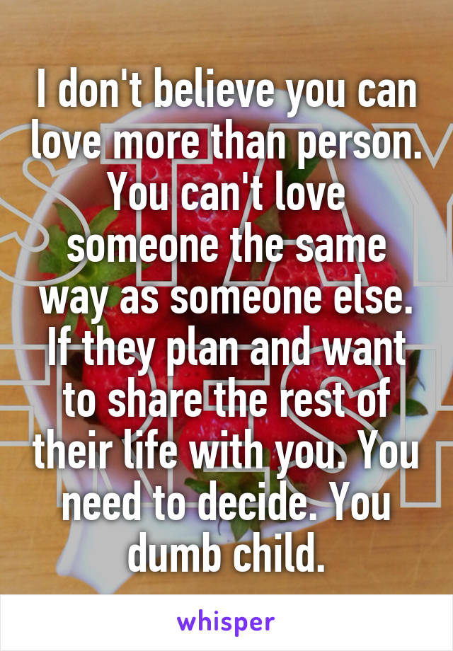 I don't believe you can love more than person. You can't love someone the same way as someone else. If they plan and want to share the rest of their life with you. You need to decide. You dumb child.