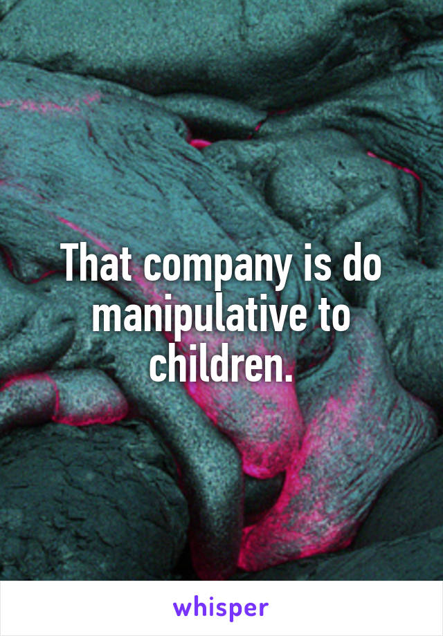 That company is do manipulative to children.