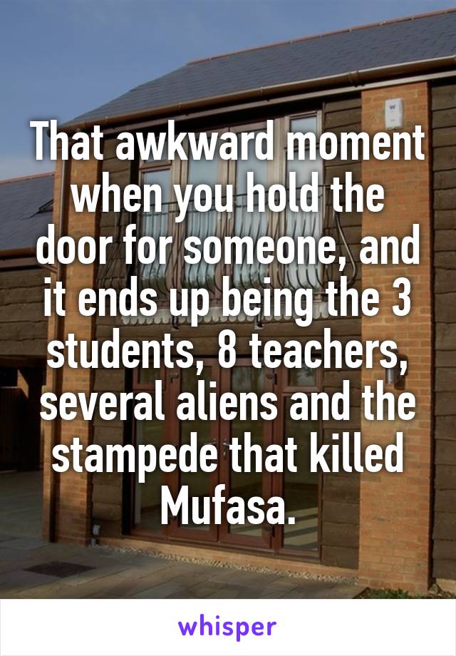 That awkward moment when you hold the door for someone, and it ends up being the 3 students, 8 teachers, several aliens and the stampede that killed Mufasa.