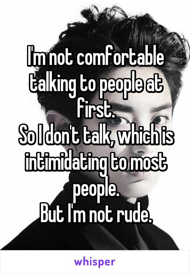 I'm not comfortable talking to people at first.
So I don't talk, which is intimidating to most people.
But I'm not rude.