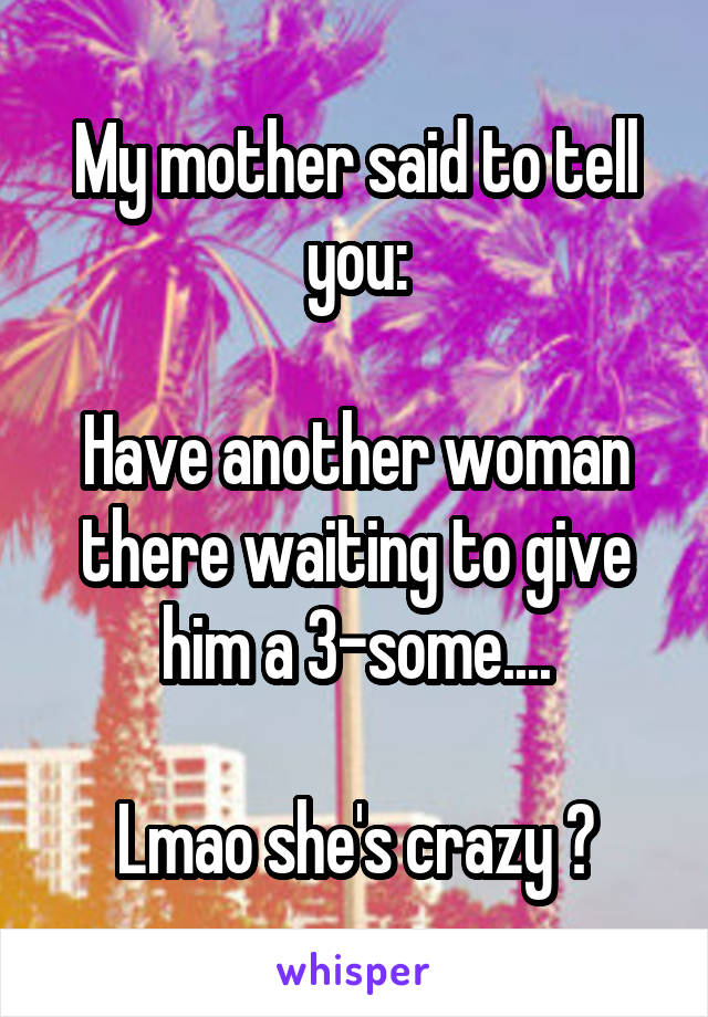 My mother said to tell you:

Have another woman there waiting to give him a 3-some....

Lmao she's crazy 😂