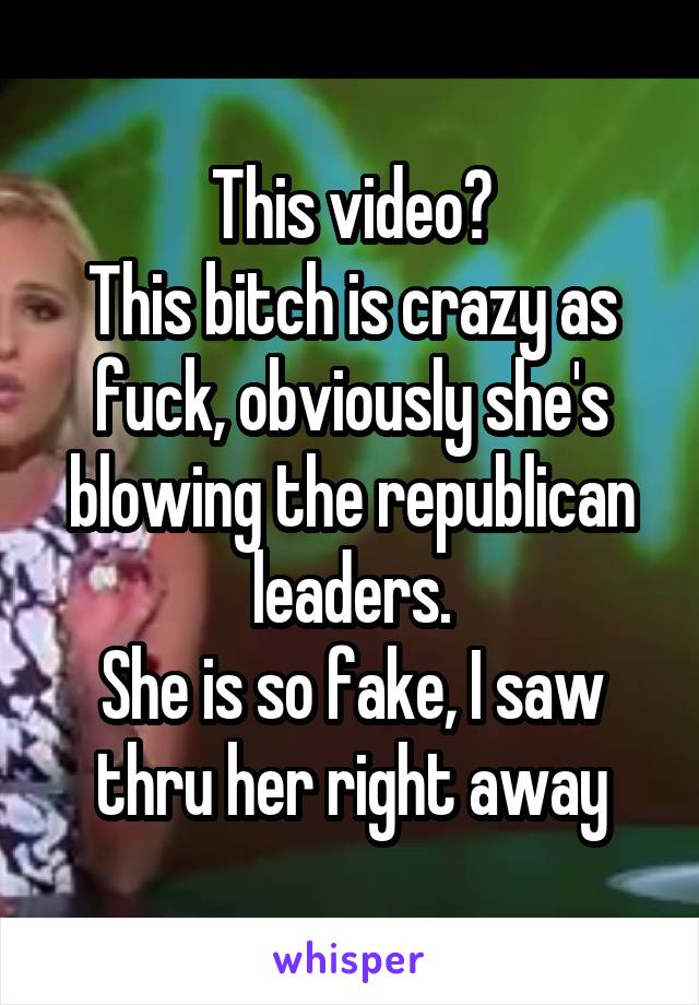 This video?
This bitch is crazy as fuck, obviously she's blowing the republican leaders.
She is so fake, I saw thru her right away