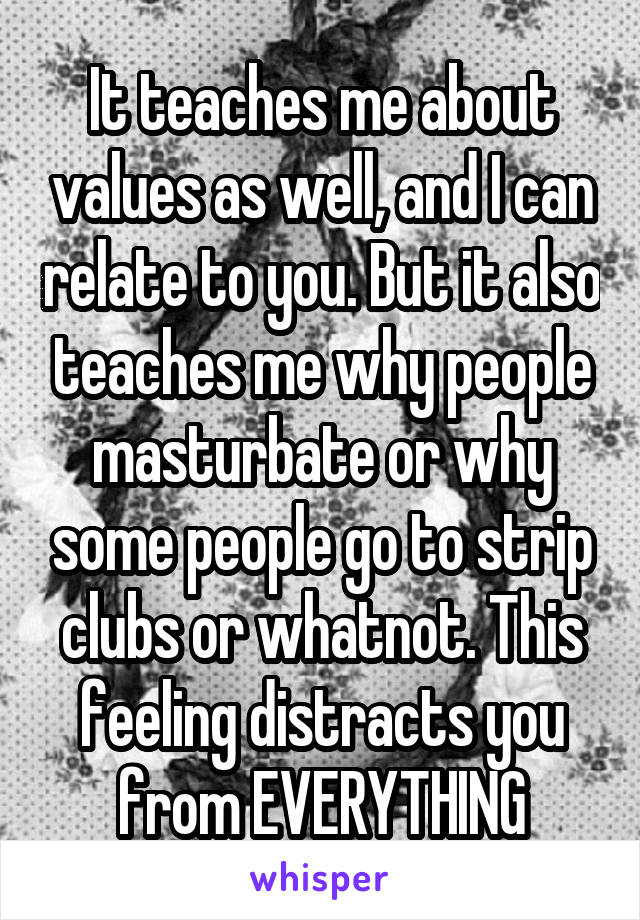It teaches me about values as well, and I can relate to you. But it also teaches me why people masturbate or why some people go to strip clubs or whatnot. This feeling distracts you from EVERYTHING
