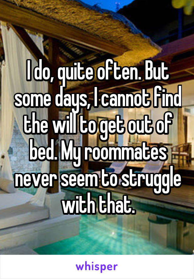 I do, quite often. But some days, I cannot find the will to get out of bed. My roommates never seem to struggle with that.